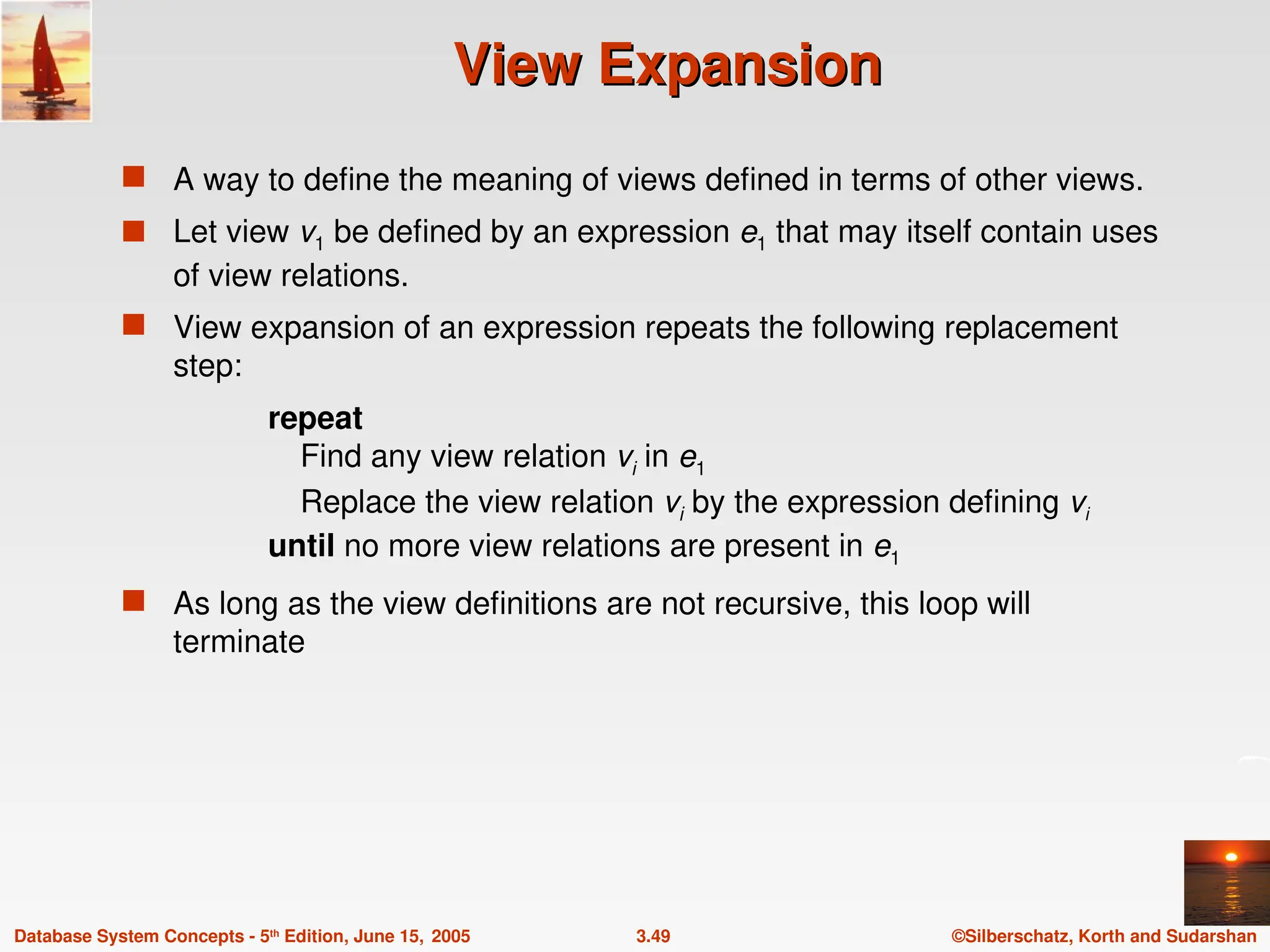 ©Silberschatz, Korth and Sudarshan
3.49
Database System Concepts - 5th
Edition, June 15, 2005
View Expansion
View Expansion
 A way to define the meaning of views defined in terms of other views.
 Let view v1 be defined by an expression e1 that may itself contain uses
of view relations.
 View expansion of an expression repeats the following replacement
step:
repeat
Find any view relation vi in e1
Replace the view relation vi by the expression defining vi
until no more view relations are present in e1
 As long as the view definitions are not recursive, this loop will
terminate
 