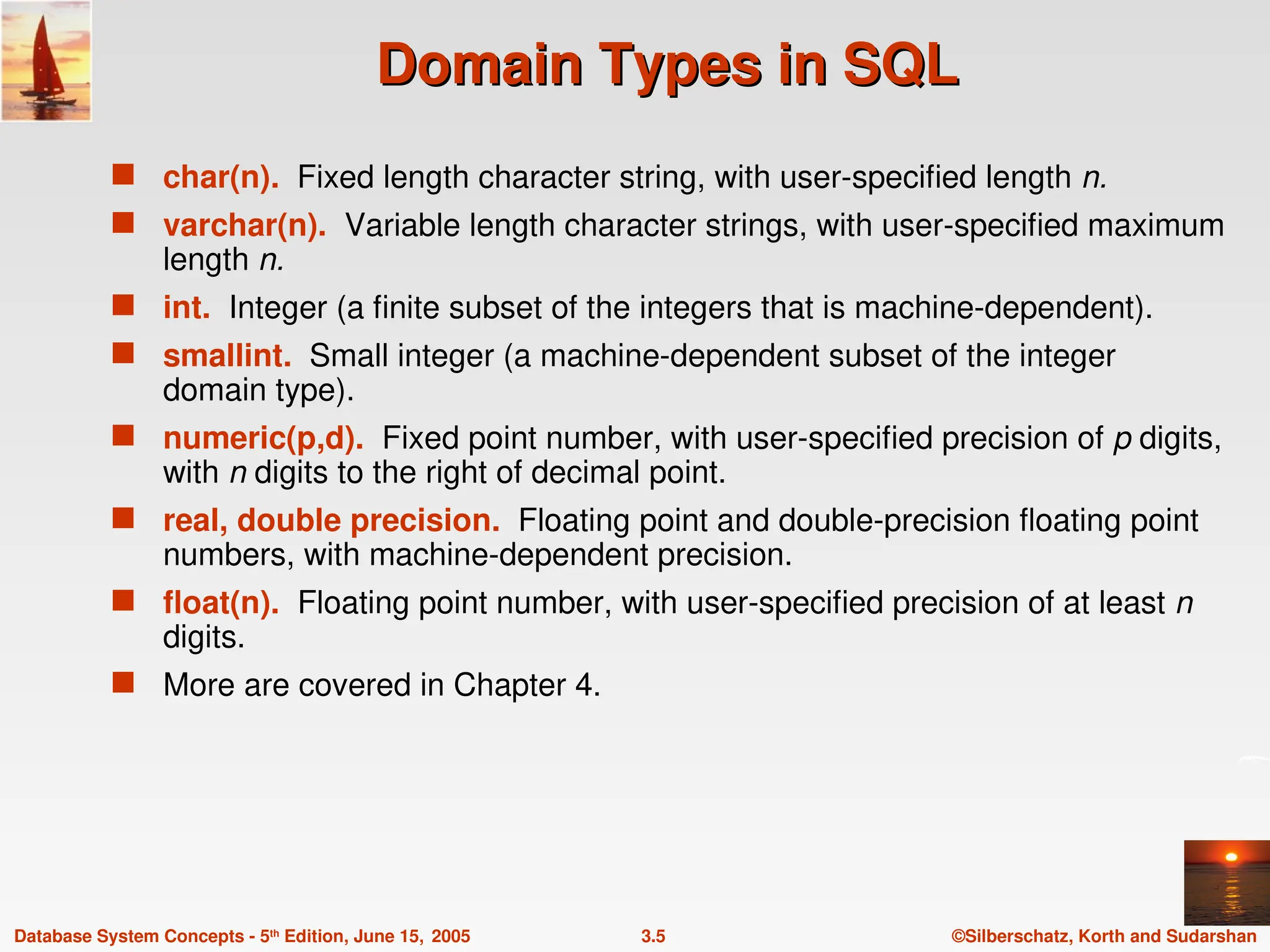 ©Silberschatz, Korth and Sudarshan
3.5
Database System Concepts - 5th
Edition, June 15, 2005
Domain Types in SQL
Domain Types in SQL
 char(n). Fixed length character string, with user-specified length n.
 varchar(n). Variable length character strings, with user-specified maximum
length n.
 int. Integer (a finite subset of the integers that is machine-dependent).
 smallint. Small integer (a machine-dependent subset of the integer
domain type).
 numeric(p,d). Fixed point number, with user-specified precision of p digits,
with n digits to the right of decimal point.
 real, double precision. Floating point and double-precision floating point
numbers, with machine-dependent precision.
 float(n). Floating point number, with user-specified precision of at least n
digits.
 More are covered in Chapter 4.
 