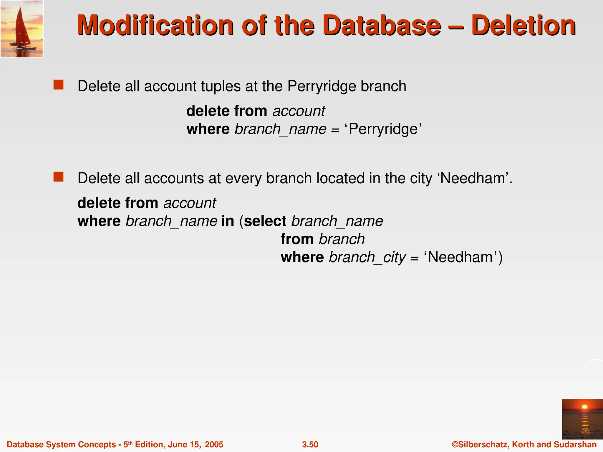 ©Silberschatz, Korth and Sudarshan
3.50
Database System Concepts - 5th
Edition, June 15, 2005
Modification of the Database – Deletion
Modification of the Database – Deletion
 Delete all account tuples at the Perryridge branch
delete from account
where branch_name = ‘Perryridge’
 Delete all accounts at every branch located in the city ‘Needham’.
delete from account
where branch_name in (select branch_name
from branch
where branch_city = ‘Needham’)
 