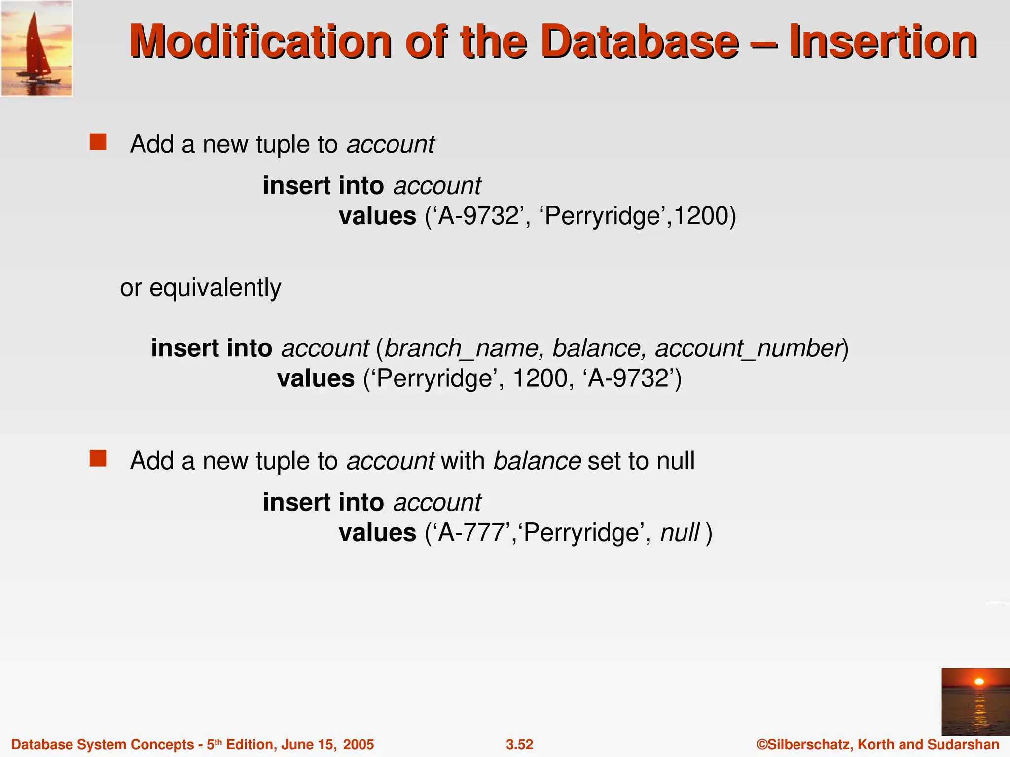 ©Silberschatz, Korth and Sudarshan
3.52
Database System Concepts - 5th
Edition, June 15, 2005
Modification of the Database – Insertion
Modification of the Database – Insertion
 Add a new tuple to account
insert into account
values (‘A-9732’, ‘Perryridge’,1200)
or equivalently
insert into account (branch_name, balance, account_number)
values (‘Perryridge’, 1200, ‘A-9732’)
 Add a new tuple to account with balance set to null
insert into account
values (‘A-777’,‘Perryridge’, null )
 