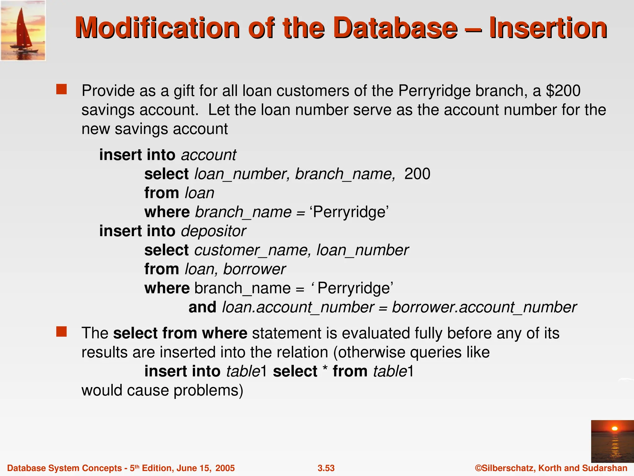 ©Silberschatz, Korth and Sudarshan
3.53
Database System Concepts - 5th
Edition, June 15, 2005
Modification of the Database – Insertion
Modification of the Database – Insertion
 Provide as a gift for all loan customers of the Perryridge branch, a $200
savings account. Let the loan number serve as the account number for the
new savings account
insert into account
select loan_number, branch_name, 200
from loan
where branch_name = ‘Perryridge’
insert into depositor
select customer_name, loan_number
from loan, borrower
where branch_name = ‘ Perryridge’
and loan.account_number = borrower.account_number
 The select from where statement is evaluated fully before any of its
results are inserted into the relation (otherwise queries like
insert into table1 select * from table1
would cause problems)
 
