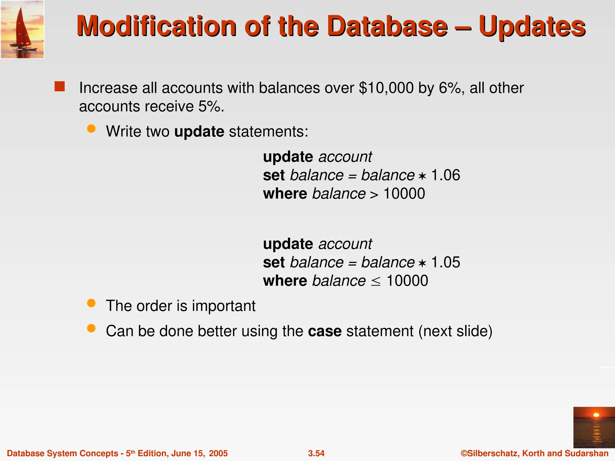 ©Silberschatz, Korth and Sudarshan
3.54
Database System Concepts - 5th
Edition, June 15, 2005
Modification of the Database – Updates
Modification of the Database – Updates
 Increase all accounts with balances over $10,000 by 6%, all other
accounts receive 5%.
 Write two update statements:
update account
set balance = balance  1.06
where balance > 10000
update account
set balance = balance  1.05
where balance  10000
 The order is important
 Can be done better using the case statement (next slide)
 