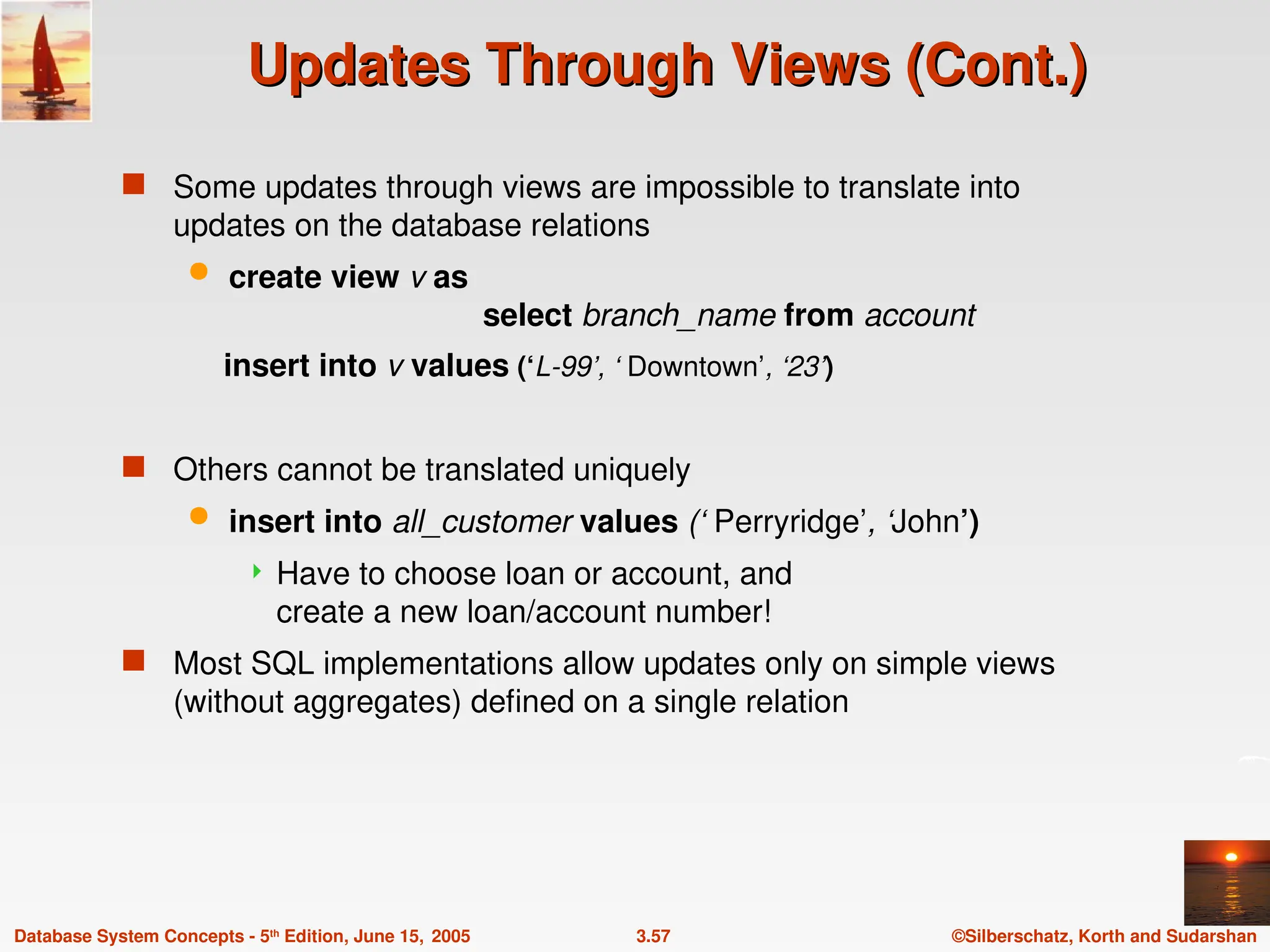 ©Silberschatz, Korth and Sudarshan
3.57
Database System Concepts - 5th
Edition, June 15, 2005
Updates Through Views (Cont.)
Updates Through Views (Cont.)
 Some updates through views are impossible to translate into
updates on the database relations
 create view v as
select branch_name from account
insert into v values (‘L-99’, ‘ Downtown’, ‘23’)
 Others cannot be translated uniquely
 insert into all_customer values (‘ Perryridge’, ‘John’)
 Have to choose loan or account, and
create a new loan/account number!
 Most SQL implementations allow updates only on simple views
(without aggregates) defined on a single relation
 