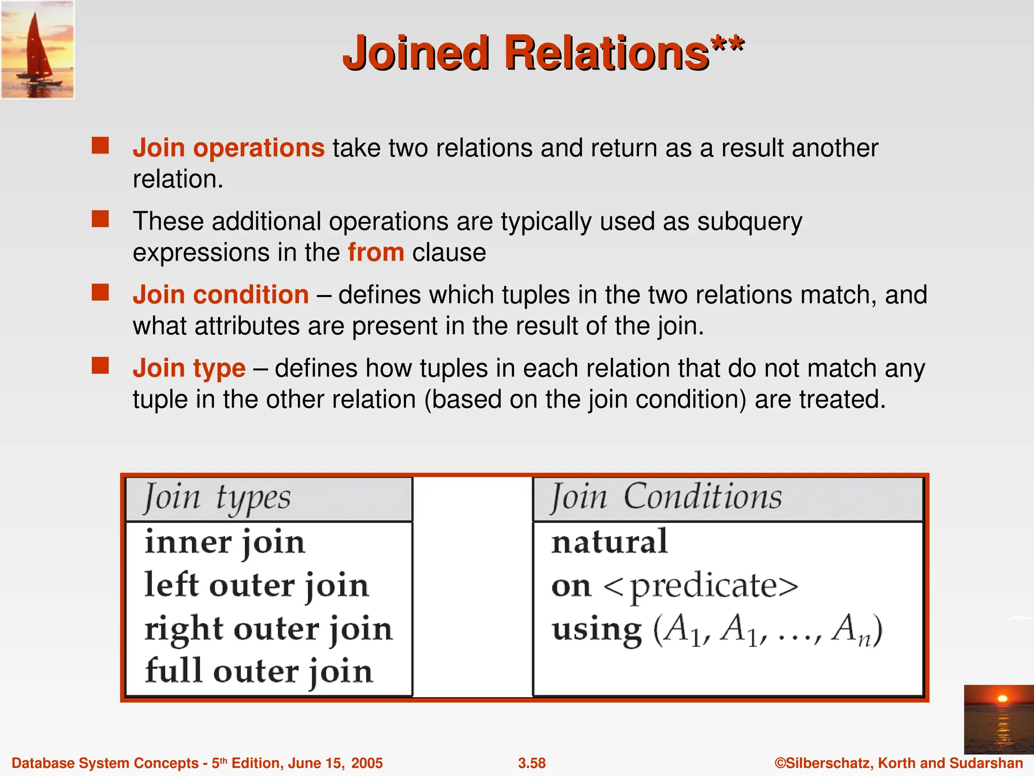 ©Silberschatz, Korth and Sudarshan
3.58
Database System Concepts - 5th
Edition, June 15, 2005
Joined Relations**
Joined Relations**
 Join operations take two relations and return as a result another
relation.
 These additional operations are typically used as subquery
expressions in the from clause
 Join condition – defines which tuples in the two relations match, and
what attributes are present in the result of the join.
 Join type – defines how tuples in each relation that do not match any
tuple in the other relation (based on the join condition) are treated.
 