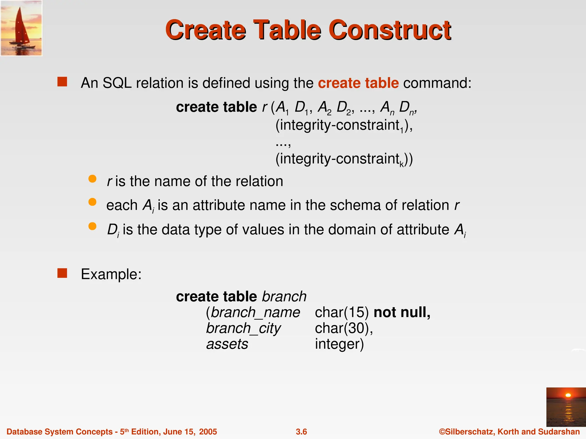 ©Silberschatz, Korth and Sudarshan
3.6
Database System Concepts - 5th
Edition, June 15, 2005
Create Table Construct
Create Table Construct
 An SQL relation is defined using the create table command:
create table r (A1 D1, A2 D2, ..., An Dn,
(integrity-constraint1),
...,
(integrity-constraintk))
 r is the name of the relation
 each Ai is an attribute name in the schema of relation r
 Di is the data type of values in the domain of attribute Ai
 Example:
create table branch
(branch_name char(15) not null,
branch_city char(30),
assets integer)
 