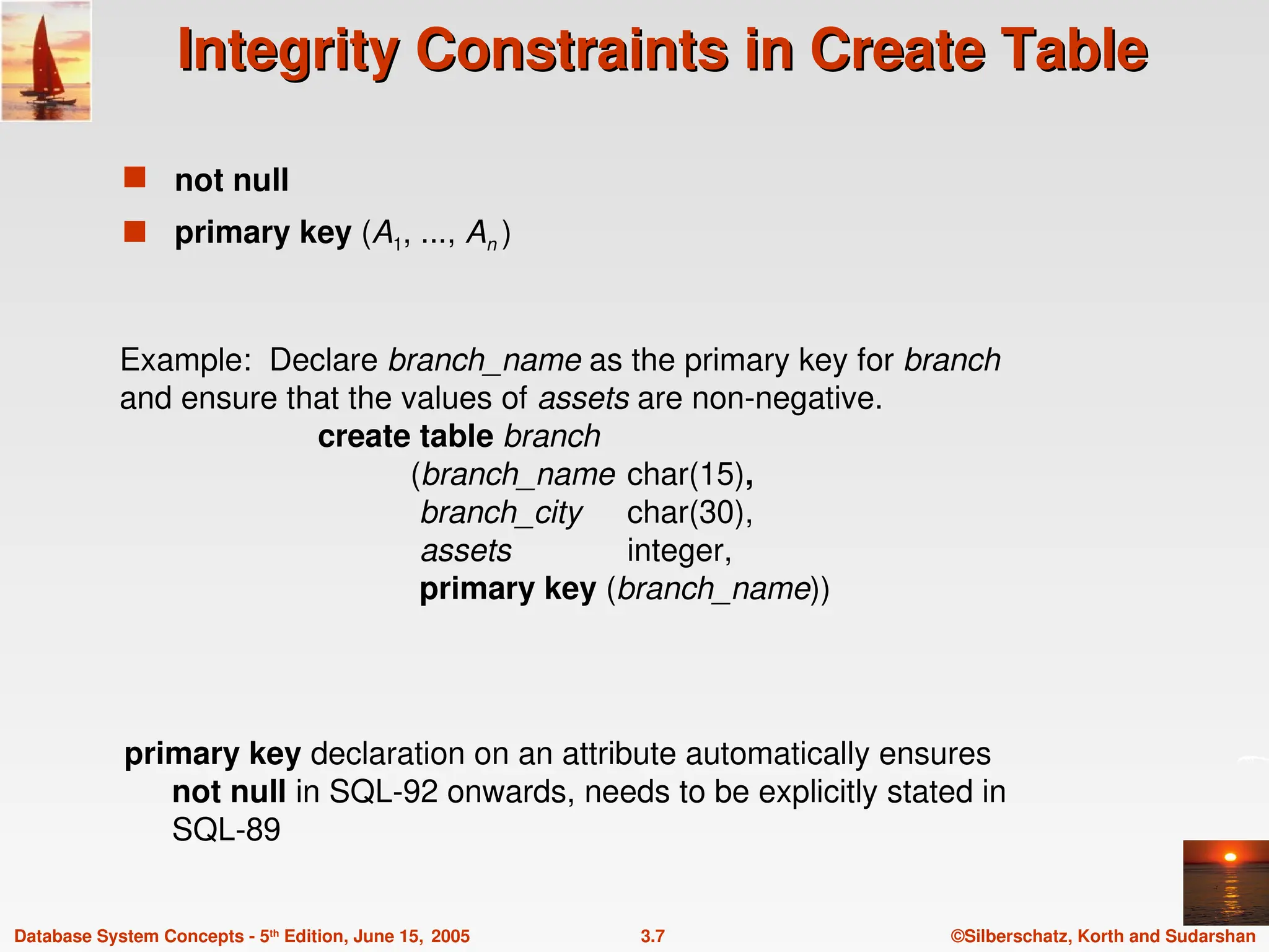 ©Silberschatz, Korth and Sudarshan
3.7
Database System Concepts - 5th
Edition, June 15, 2005
Integrity Constraints in Create Table
Integrity Constraints in Create Table
 not null
 primary key (A1, ..., An )
Example: Declare branch_name as the primary key for branch
and ensure that the values of assets are non-negative.
create table branch
(branch_name char(15),
branch_city char(30),
assets integer,
primary key (branch_name))
primary key declaration on an attribute automatically ensures
not null in SQL-92 onwards, needs to be explicitly stated in
SQL-89
 