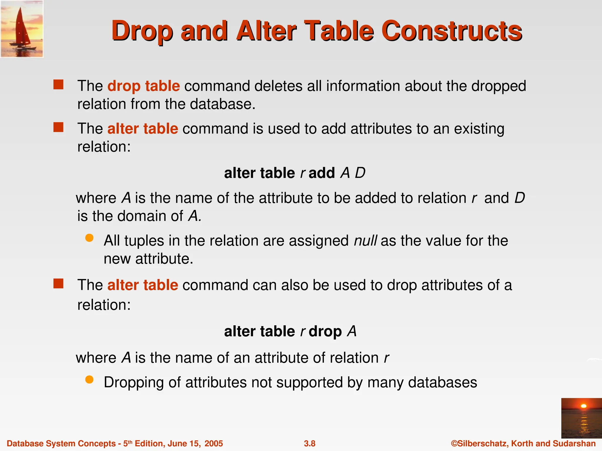 ©Silberschatz, Korth and Sudarshan
3.8
Database System Concepts - 5th
Edition, June 15, 2005
Drop and Alter Table Constructs
Drop and Alter Table Constructs
 The drop table command deletes all information about the dropped
relation from the database.
 The alter table command is used to add attributes to an existing
relation:
alter table r add A D
where A is the name of the attribute to be added to relation r and D
is the domain of A.
 All tuples in the relation are assigned null as the value for the
new attribute.
 The alter table command can also be used to drop attributes of a
relation:
alter table r drop A
where A is the name of an attribute of relation r
 Dropping of attributes not supported by many databases
 
