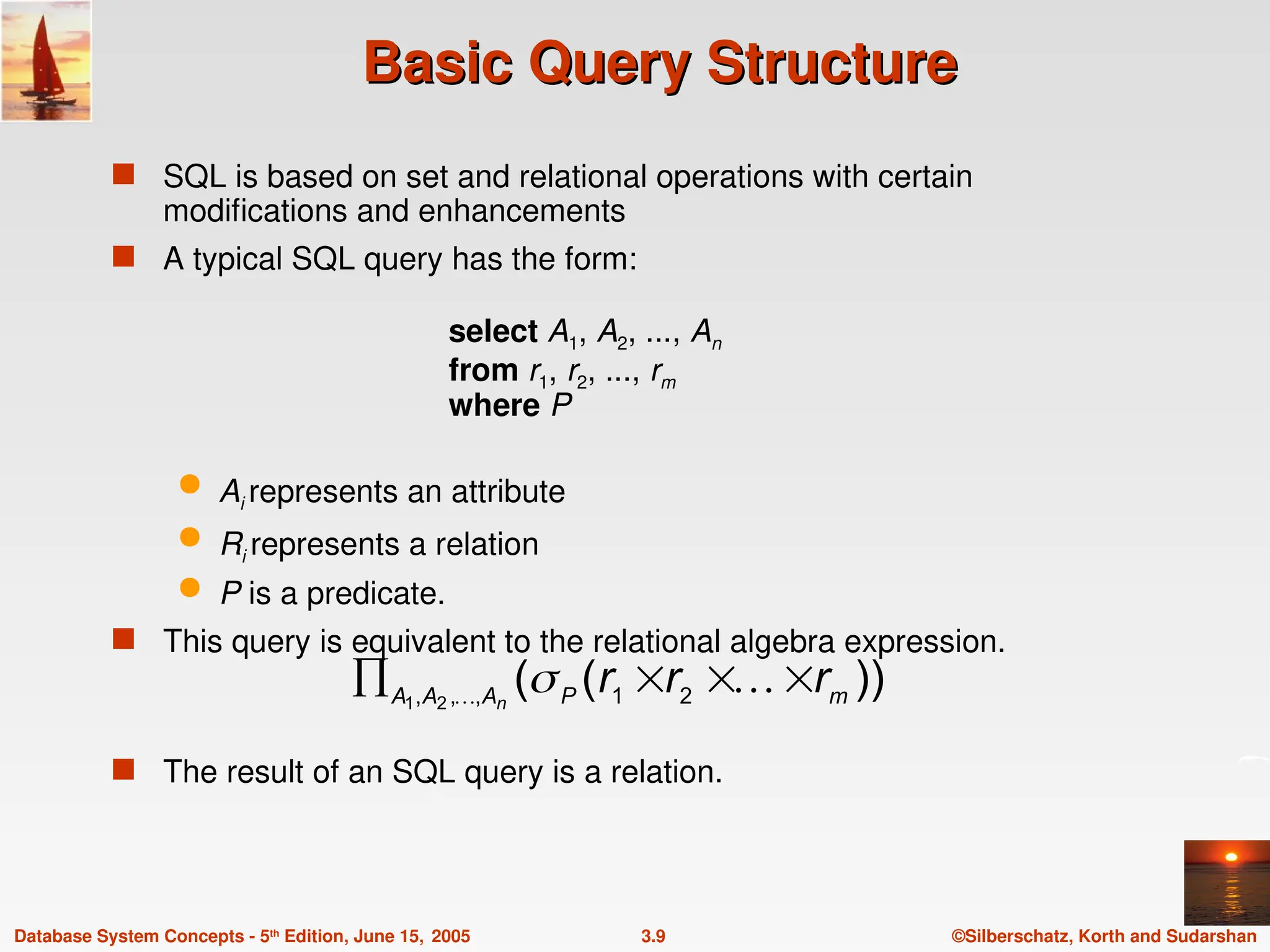 ©Silberschatz, Korth and Sudarshan
3.9
Database System Concepts - 5th
Edition, June 15, 2005
Basic Query Structure
Basic Query Structure
 SQL is based on set and relational operations with certain
modifications and enhancements
 A typical SQL query has the form:
select A1, A2, ..., An
from r1, r2, ..., rm
where P
 Ai represents an attribute
 Ri represents a relation
 P is a predicate.
 This query is equivalent to the relational algebra expression.
 The result of an SQL query is a relation.
))
(
( 2
1
,
,
, 2
1 m
P
A
A
A r
r
r
n



 
 
 