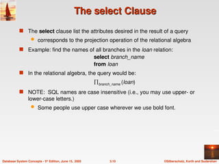 ©Silberschatz, Korth and Sudarshan
3.10
Database System Concepts - 5th
Edition, June 15, 2005
The select Clause
The select Clause
 The select clause list the attributes desired in the result of a query
 corresponds to the projection operation of the relational algebra
 Example: find the names of all branches in the loan relation:
select branch_name
from loan
 In the relational algebra, the query would be:
branch_name (loan)
 NOTE: SQL names are case insensitive (i.e., you may use upper- or
lower-case letters.)
 Some people use upper case wherever we use bold font.
 
