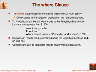 ©Silberschatz, Korth and Sudarshan
3.13
Database System Concepts - 5th
Edition, June 15, 2005
The where Clause
The where Clause
 The where clause specifies conditions that the result must satisfy
 Corresponds to the selection predicate of the relational algebra.
 To find all loan number for loans made at the Perryridge branch with
loan amounts greater than $1200.
select loan_number
from loan
where branch_name = ‘ Perryridge’ and amount > 1200
 Comparison results can be combined using the logical connectives and,
or, and not.
 Comparisons can be applied to results of arithmetic expressions.
 