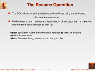 ©Silberschatz, Korth and Sudarshan
3.16
Database System Concepts - 5th
Edition, June 15, 2005
The Rename Operation
The Rename Operation
 The SQL allows renaming relations and attributes using the as clause:
old-name as new-name
 Find the name, loan number and loan amount of all customers; rename the
column name loan_number as loan_id.
select customer_name, borrower.loan_number as loan_id, amount
from borrower, loan
where borrower.loan_number = loan.loan_number
 