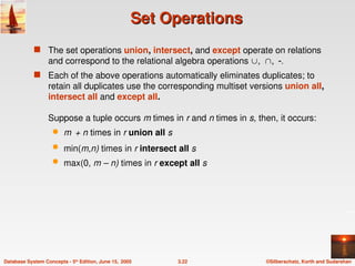 ©Silberschatz, Korth and Sudarshan
3.22
Database System Concepts - 5th
Edition, June 15, 2005
Set Operations
Set Operations
 The set operations union, intersect, and except operate on relations
and correspond to the relational algebra operations 
 Each of the above operations automatically eliminates duplicates; to
retain all duplicates use the corresponding multiset versions union all,
intersect all and except all.
Suppose a tuple occurs m times in r and n times in s, then, it occurs:
 m + n times in r union all s
 min(m,n) times in r intersect all s
 max(0, m – n) times in r except all s
 