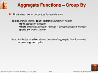 ©Silberschatz, Korth and Sudarshan
3.26
Database System Concepts - 5th
Edition, June 15, 2005
Aggregate Functions – Group By
Aggregate Functions – Group By
 Find the number of depositors for each branch.
Note: Attributes in select clause outside of aggregate functions must
appear in group by list
select branch_name, count (distinct customer_name)
from depositor, account
where depositor.account_number = account.account_number
group by branch_name
 