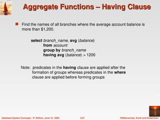 ©Silberschatz, Korth and Sudarshan
3.27
Database System Concepts - 5th
Edition, June 15, 2005
Aggregate Functions – Having Clause
Aggregate Functions – Having Clause
 Find the names of all branches where the average account balance is
more than $1,200.
Note: predicates in the having clause are applied after the
formation of groups whereas predicates in the where
clause are applied before forming groups
select branch_name, avg (balance)
from account
group by branch_name
having avg (balance) > 1200
 