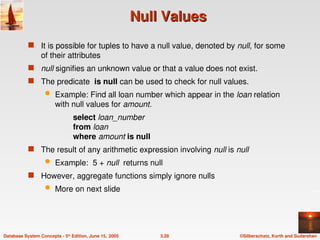 ©Silberschatz, Korth and Sudarshan
3.28
Database System Concepts - 5th
Edition, June 15, 2005
Null Values
Null Values
 It is possible for tuples to have a null value, denoted by null, for some
of their attributes
 null signifies an unknown value or that a value does not exist.
 The predicate is null can be used to check for null values.
 Example: Find all loan number which appear in the loan relation
with null values for amount.
select loan_number
from loan
where amount is null
 The result of any arithmetic expression involving null is null
 Example: 5 + null returns null
 However, aggregate functions simply ignore nulls
 More on next slide
 
