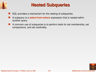 ©Silberschatz, Korth and Sudarshan
3.31
Database System Concepts - 5th
Edition, June 15, 2005
Nested Subqueries
Nested Subqueries
 SQL provides a mechanism for the nesting of subqueries.
 A subquery is a select-from-where expression that is nested within
another query.
 A common use of subqueries is to perform tests for set membership, set
comparisons, and set cardinality.
 