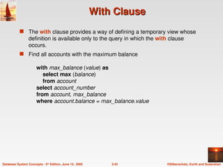 ©Silberschatz, Korth and Sudarshan
3.43
Database System Concepts - 5th
Edition, June 15, 2005
With Clause
With Clause
 The with clause provides a way of defining a temporary view whose
definition is available only to the query in which the with clause
occurs.
 Find all accounts with the maximum balance
with max_balance (value) as
select max (balance)
from account
select account_number
from account, max_balance
where account.balance = max_balance.value
 