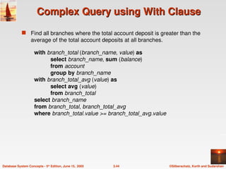 ©Silberschatz, Korth and Sudarshan
3.44
Database System Concepts - 5th
Edition, June 15, 2005
Complex Query using With Clause
Complex Query using With Clause
 Find all branches where the total account deposit is greater than the
average of the total account deposits at all branches.
with branch_total (branch_name, value) as
select branch_name, sum (balance)
from account
group by branch_name
with branch_total_avg (value) as
select avg (value)
from branch_total
select branch_name
from branch_total, branch_total_avg
where branch_total.value >= branch_total_avg.value
 