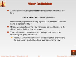 ©Silberschatz, Korth and Sudarshan
3.46
Database System Concepts - 5th
Edition, June 15, 2005
View Definition
View Definition
 A view is defined using the create view statement which has the
form
create view v as < query expression >
where <query expression> is any legal SQL expression. The view
name is represented by v.
 Once a view is defined, the view name can be used to refer to the
virtual relation that the view generates.
 View definition is not the same as creating a new relation by
evaluating the query expression
 Rather, a view definition causes the saving of an expression;
the expression is substituted into queries using the view.
 