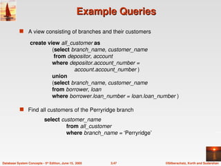 ©Silberschatz, Korth and Sudarshan
3.47
Database System Concepts - 5th
Edition, June 15, 2005
Example Queries
Example Queries
 A view consisting of branches and their customers
 Find all customers of the Perryridge branch
create view all_customer as
(select branch_name, customer_name
from depositor, account
where depositor.account_number =
account.account_number )
union
(select branch_name, customer_name
from borrower, loan
where borrower.loan_number = loan.loan_number )
select customer_name
from all_customer
where branch_name = ‘Perryridge’
 