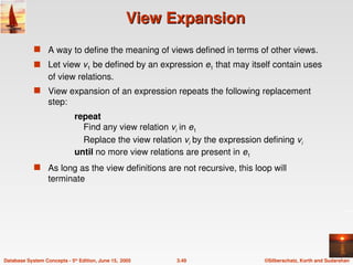 ©Silberschatz, Korth and Sudarshan
3.49
Database System Concepts - 5th
Edition, June 15, 2005
View Expansion
View Expansion
 A way to define the meaning of views defined in terms of other views.
 Let view v1 be defined by an expression e1 that may itself contain uses
of view relations.
 View expansion of an expression repeats the following replacement
step:
repeat
Find any view relation vi in e1
Replace the view relation vi by the expression defining vi
until no more view relations are present in e1
 As long as the view definitions are not recursive, this loop will
terminate
 