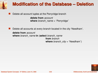 ©Silberschatz, Korth and Sudarshan
3.50
Database System Concepts - 5th
Edition, June 15, 2005
Modification of the Database – Deletion
Modification of the Database – Deletion
 Delete all account tuples at the Perryridge branch
delete from account
where branch_name = ‘Perryridge’
 Delete all accounts at every branch located in the city ‘Needham’.
delete from account
where branch_name in (select branch_name
from branch
where branch_city = ‘Needham’)
 