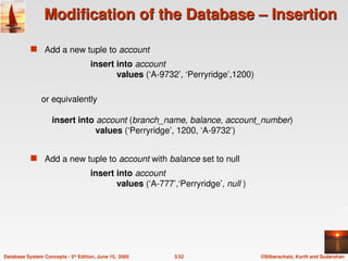 ©Silberschatz, Korth and Sudarshan
3.52
Database System Concepts - 5th
Edition, June 15, 2005
Modification of the Database – Insertion
Modification of the Database – Insertion
 Add a new tuple to account
insert into account
values (‘A-9732’, ‘Perryridge’,1200)
or equivalently
insert into account (branch_name, balance, account_number)
values (‘Perryridge’, 1200, ‘A-9732’)
 Add a new tuple to account with balance set to null
insert into account
values (‘A-777’,‘Perryridge’, null )
 