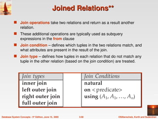©Silberschatz, Korth and Sudarshan
3.58
Database System Concepts - 5th
Edition, June 15, 2005
Joined Relations**
Joined Relations**
 Join operations take two relations and return as a result another
relation.
 These additional operations are typically used as subquery
expressions in the from clause
 Join condition – defines which tuples in the two relations match, and
what attributes are present in the result of the join.
 Join type – defines how tuples in each relation that do not match any
tuple in the other relation (based on the join condition) are treated.
 