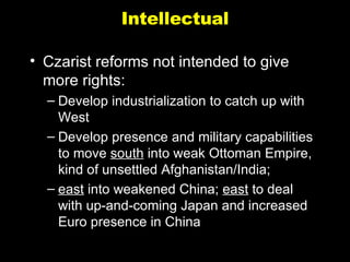 Intellectual Czarist reforms not intended to give more rights: Develop industrialization to catch up with West Develop presence and military capabilities to move  south  into weak Ottoman Empire, kind of unsettled Afghanistan/India;  east  into weakened China;  east  to deal with up-and-coming Japan and increased Euro presence in China 
