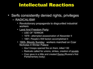 Intellectual Reactions Serfs consistently denied rights, privileges RADICALISM! Revolutionary propaganda to disgruntled industrial workers Land And Freedom Party :  USE OF TERROR 1879 - attempted assassination of Alexander II 1881- People’s Will faction accomplished it 1905- Bloody Sunday :  workers marched on Czar Nicholas II Winter Palace Gov’t troops opened fire on them, killed 130 Radicals called for unions, strikes, creation of  soviets Czar gave in a little and created  Duma  (Russia’s first Parliamentary body) 