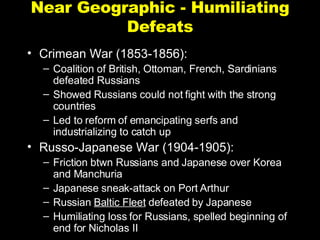 Near Geographic - Humiliating Defeats Crimean War (1853-1856): Coalition of British, Ottoman, French, Sardinians defeated Russians Showed Russians could not fight with the strong countries Led to reform of emancipating serfs and industrializing to catch up Russo-Japanese War (1904-1905): Friction btwn Russians and Japanese over Korea and Manchuria Japanese sneak-attack on Port Arthur Russian  Baltic Fleet  defeated by Japanese Humiliating loss for Russians, spelled beginning of end for Nicholas II 