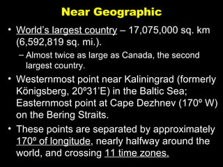 Near Geographic World’s largest country  – 17,075,000 sq. km (6,592,819 sq. mi.). Almost twice as large as Canada, the second largest country. Westernmost point near Kaliningrad (formerly K ö nigsberg, 20 º31’E ) in the Baltic Sea; Easternmost point at Cape Dezhnev (170 º W) on the Bering Straits. These points are separated by approximately  170 º of longitude , nearly halfway around the world, and crossing  11 time zones. 