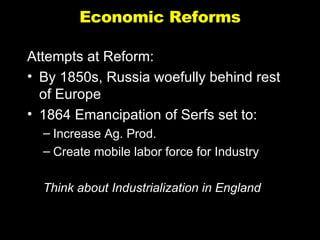 Economic Reforms Attempts at Reform: By 1850s, Russia woefully behind rest of Europe 1864 Emancipation of Serfs set to: Increase Ag. Prod. Create mobile labor force for Industry  Think about Industrialization in England 