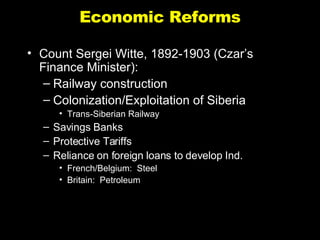 Economic Reforms Count Sergei Witte, 1892-1903 (Czar’s Finance Minister): Railway construction Colonization/Exploitation of Siberia Trans-Siberian Railway Savings Banks Protective Tariffs Reliance on foreign loans to develop Ind. French/Belgium:  Steel  Britain:  Petroleum 