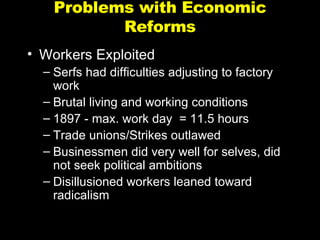 Problems with Economic Reforms Workers Exploited Serfs had difficulties adjusting to factory work Brutal living and working conditions 1897 - max. work day  = 11.5 hours Trade unions/Strikes outlawed Businessmen did very well for selves, did not seek political ambitions Disillusioned workers leaned toward radicalism 
