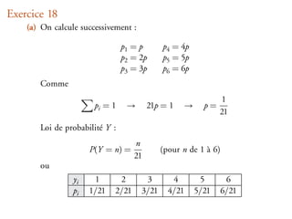 Exercice 18
    (a) On calcule successivement :

                                p1 = p       p4 = 4p
                                p2 = 2p      p5 = 5p
                                p3 = 3p      p6 = 6p
       Comme
                                                                  1
                       pi = 1    →       21p = 1      →     p=
                                                                 21
       Loi de probabilité Y :
                                    n
                      P(Y = n) =             (pour n de 1 à 6)
                                    21
       ou
                 yi    1      2        3        4          5      6
                 pi   1/21   2/21     3/21     4/21       5/21   6/21
 