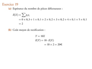 Exercice 19
    (a) Espérance du nombre de pièces défectueuses :

       E(X ) =      pi xi
              = 0 × 0, 3 + 1 × 0, 1 + 2 × 0, 2 + 3 × 0, 2 + 4 × 0, 1 + 5 × 0, 1
              =2

    (b) Coût moyen de rectiﬁcation :

                             Y = 10X
                             E(Y ) = 10 · E(X )
                                      = 10 × 2 = 20
 