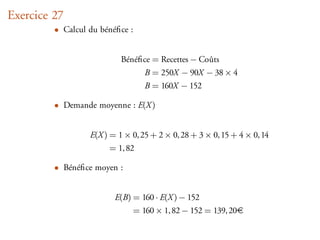 Exercice 27
         • Calcul du bénéﬁce :


                           Bénéﬁce = Recettes − Coûts
                                B = 250X − 90X − 38 × 4
                                B = 160X − 152

         • Demande moyenne : E(X )


                  E(X ) = 1 × 0, 25 + 2 × 0, 28 + 3 × 0, 15 + 4 × 0, 14
                        = 1, 82

         • Bénéﬁce moyen :


                         E(B) = 160 · E(X ) − 152
                              = 160 × 1, 82 − 152 = 139, 20
 