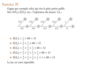 Exercice 35
   Gagne par exemple celui qui tire la plus petite paille.
   Soit E(X1 ), E(X2 ), etc... l’espérance du joueur 1,2,...

                       G               G               G               G               G
             1/5               1/4             1/3             1/2             1
                           P               P               P               P               P
                4/5              3/4             2/3             1/2               0



     • E(X1 ) =    1
                   5
                       × 60 = 12
     • E(X2 ) =    4
                   5
                       × 1 × 60 = 12
                         4
     • E(X3 ) =    4
                   5
                       × 3 × 1 × 60 = 12
                         4   3
     • E(X4 ) =    4
                   5
                       × 3 × 2 × 1 × 60 = 12
                         4   3   2
     • E(X5 ) =    4
                   5
                       × 3 × 2 × 1 × 1 × 60 = 12
                         4   3   2
   Le jeu est ainsi équitable.
 