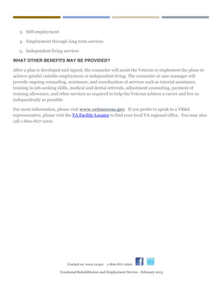  
Contact us: www.va.gov 1-800-827-1000
Vocational Rehabilitation and Employment Service - February 2013
3. Self-employment
4. Employment through long term services
5. Independent living services
WHAT OTHER BENEFITS MAY BE PROVIDED?
After a plan is developed and signed, the counselor will assist the Veteran to implement the plans to
achieve gainful suitable employment or independent living. The counselor or case manager will
provide ongoing counseling, assistance, and coordination of services such as tutorial assistance,
training in job-seeking skills, medical and dental referrals, adjustment counseling, payment of
training allowance, and other services as required to help the Veteran achieve a career and live as
independently as possible.
For more information, please visit www.vetsuccess.gov. If you prefer to speak to a VR&E
representative, please visit the VA Facility Locator to find your local VA regional office. You may also
call 1-800-827-1000.
 