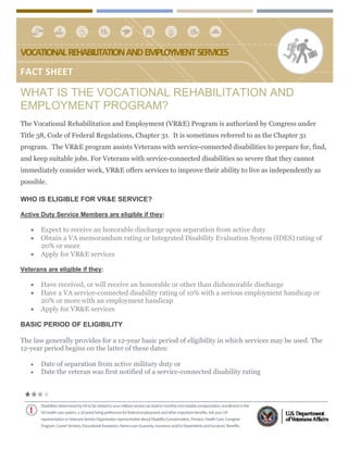  
VOCATIONAL  REHABILITATION  AND  EMPLOYMENT  SERVICES 
FACT SHEET 
Disabilities determined by VA to be related to your military service can lead to monthly non‐taxable compensation, enrollment in the  
VA health care system, a 10‐point hiring preference for federal employment and other important benefits. Ask your VA  
representative or Veterans Service Organization representative about Disability Compensation, Pension, Health Care, Caregiver  
Program, Career Services, Educational Assistance, Home Loan Guaranty, Insurance and/or Dependents and Survivors’ Benefits.
WHAT IS THE VOCATIONAL REHABILITATION AND
EMPLOYMENT PROGRAM?
The Vocational Rehabilitation and Employment (VR&E) Program is authorized by Congress under
Title 38, Code of Federal Regulations, Chapter 31. It is sometimes referred to as the Chapter 31
program. The VR&E program assists Veterans with service-connected disabilities to prepare for, find,
and keep suitable jobs. For Veterans with service-connected disabilities so severe that they cannot
immediately consider work, VR&E offers services to improve their ability to live as independently as
possible.
WHO IS ELIGIBLE FOR VR&E SERVICE?
Active Duty Service Members are eligible if they:
 Expect to receive an honorable discharge upon separation from active duty
 Obtain a VA memorandum rating or Integrated Disability Evaluation System (IDES) rating of
20% or more
 Apply for VR&E services
 
Veterans are eligible if they:
 Have received, or will receive an honorable or other than dishonorable discharge
 Have a VA service-connected disability rating of 10% with a serious employment handicap or
20% or more with an employment handicap
 Apply for VR&E services
 
BASIC PERIOD OF ELIGIBILITY
 
The law generally provides for a 12-year basic period of eligibility in which services may be used. The
12-year period begins on the latter of these dates:
 Date of separation from active military duty or
 Date the veteran was first notified of a service-connected disability rating
 