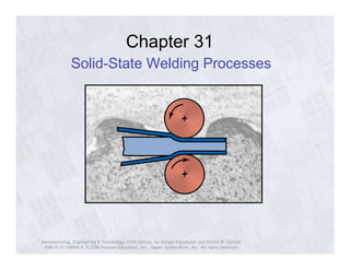 Chapter 31 
Solid-State Welding Processes 
Manufacturing, Engineering & Technology, Fifth Edition, by Serope Kalpakjian and Steven R. Schmid. 
ISBN 0-13-148965-8. © 2006 Pearson Education, Inc., Upper Saddle River, NJ. All rights reserved. 
 