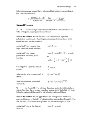 Properties of Light 227
Substitute numerical values (the wavelength of light emitted by a ruby laser is
694.3 nm) and evaluate N:
( )( ) 16
19
102.5
J10602.1
eV1
nmeV1240
mJ15nm3.694
×=
×⋅
= −
N
General Problems
71 •• The critical angle for total internal reflection for a substance is 48º.
What is the polarizing angle for this substance?
Picture the Problem We can use Snell’s law, under critical angle and
polarization conditions, to relate the polarizing angle of the substance to the
critical angle for internal reflection.
Apply Snell’s law, under critical
angle conditions, to the interface:
2c1 sin nn =θ (1)
Apply Snell’s law, under
polarization conditions, to the
interface:
( ) p2p2p1 cos90sinsin θθθ nnn =−°=
or
1
2
ptan
n
n
=θ ⇒ ⎟⎟
⎠
⎞
⎜⎜
⎝
⎛
= −
1
21
p tan
n
n
θ (2)
Solve equation (1) for the ratio of
n2 to n1:
c
1
2
sinθ=
n
n
Substitute for n2/n1 in equation (2) to
obtain:
( )c
1
p sintan θθ −
=
Substitute numerical values and
evaluate θp:
( ) °=°= −
3748sintan 1
pθ
73 •• Use Figure 31-59 to calculate the critical angles for light initially in
silicate flint glass that is incident on a glass–air interface if the light is (a) violet
light of wavelength 400 nm and (b) red light of wavelength 700 nm.
Picture the Problem We can apply Snell’s law at the glass-air interface to
express θc in terms of the index of refraction of the glass and use Figure 31-59 to
find the index of refraction of the glass for the given wavelengths of light.
Apply Snell’s law at the glass-air
interface:
2211 sinsin θθ nn =
 