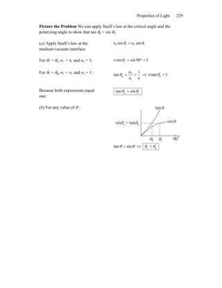 Properties of Light 229
Picture the Problem We can apply Snell’s law at the critical angle and the
polarizing angle to show that tan θp = sin θc.
(a) Apply Snell’s law at the
medium-vacuum interface:
r211 sinsin θθ nn =
For θ1 = θc, n1 = n, and n2 = 1: 190sinsin c =°=θn
For θ1 = θp, n1 = n, and n2 = 1:
nn
n 1
tan
1
2
p ==θ ⇒ 1tan p =θn
Because both expressions equal
one:
cp sintan θθ =
(b) For any value of θ :
90
θ θ
θ θ
tanθ
sinθ
p c
psin = tanc
o
θθ sintan > ⇒ pc θθ >
 
