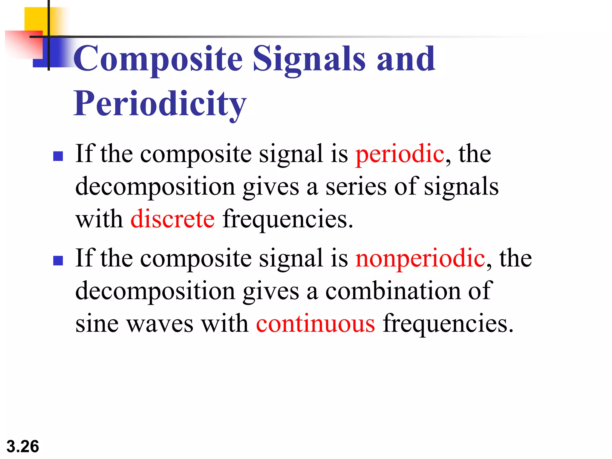 3.26
Composite Signals and
Periodicity
 If the composite signal is periodic, the
decomposition gives a series of signals
with discrete frequencies.
 If the composite signal is nonperiodic, the
decomposition gives a combination of
sine waves with continuous frequencies.
 