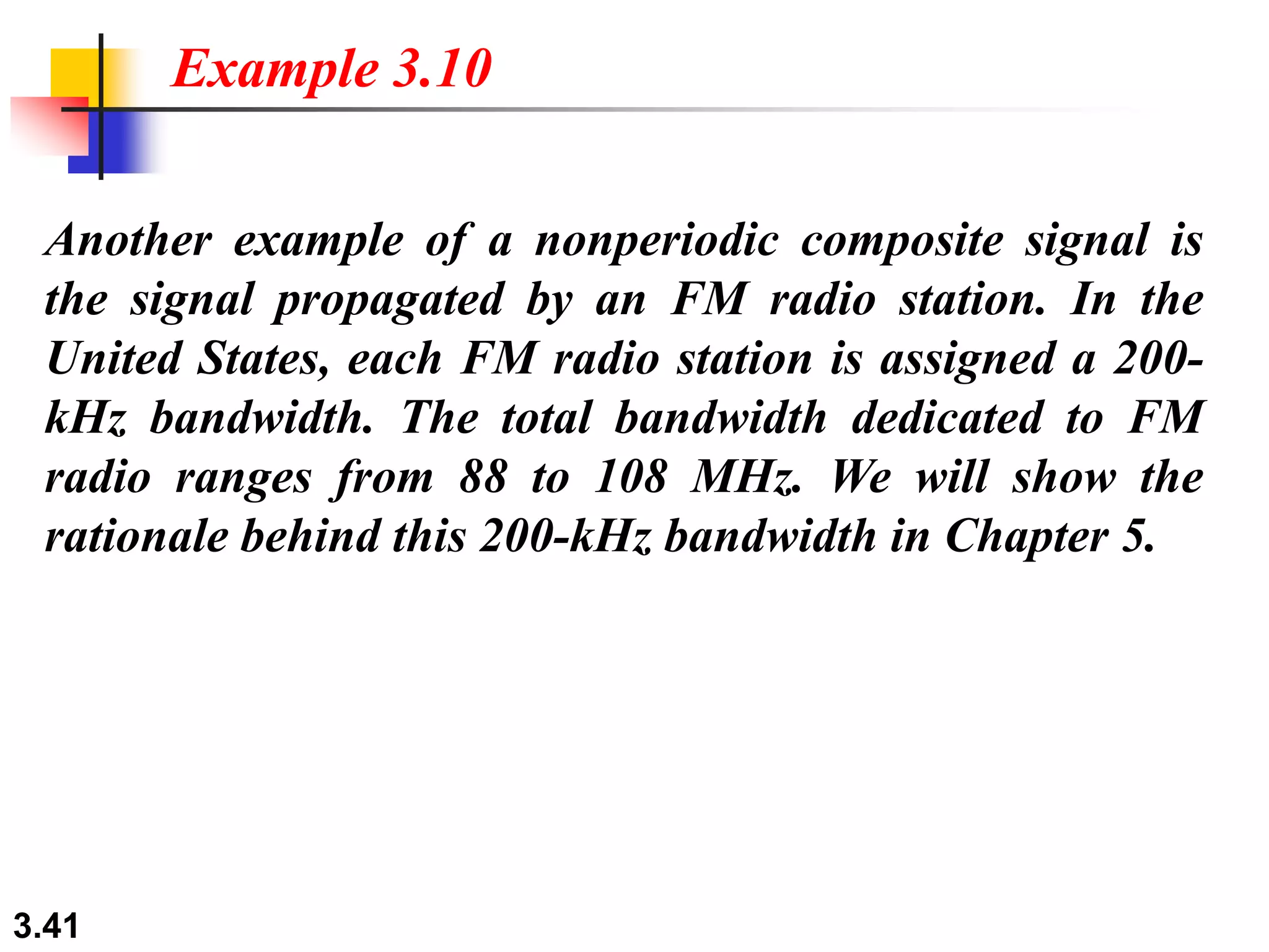 3.41
Another example of a nonperiodic composite signal is
the signal propagated by an FM radio station. In the
United States, each FM radio station is assigned a 200-
kHz bandwidth. The total bandwidth dedicated to FM
radio ranges from 88 to 108 MHz. We will show the
rationale behind this 200-kHz bandwidth in Chapter 5.
Example 3.10
 