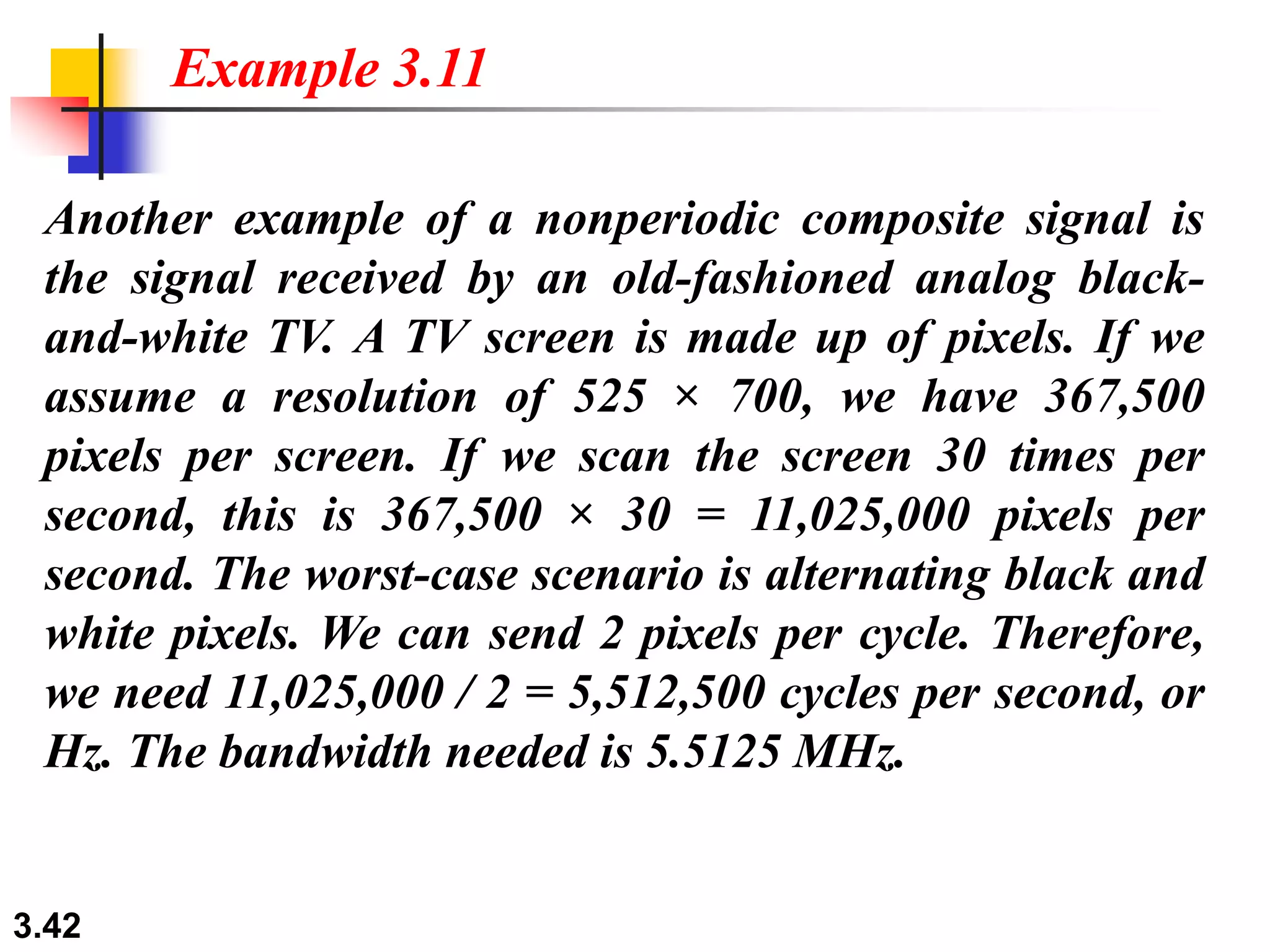 3.42
Another example of a nonperiodic composite signal is
the signal received by an old-fashioned analog black-
and-white TV. A TV screen is made up of pixels. If we
assume a resolution of 525 × 700, we have 367,500
pixels per screen. If we scan the screen 30 times per
second, this is 367,500 × 30 = 11,025,000 pixels per
second. The worst-case scenario is alternating black and
white pixels. We can send 2 pixels per cycle. Therefore,
we need 11,025,000 / 2 = 5,512,500 cycles per second, or
Hz. The bandwidth needed is 5.5125 MHz.
Example 3.11
 