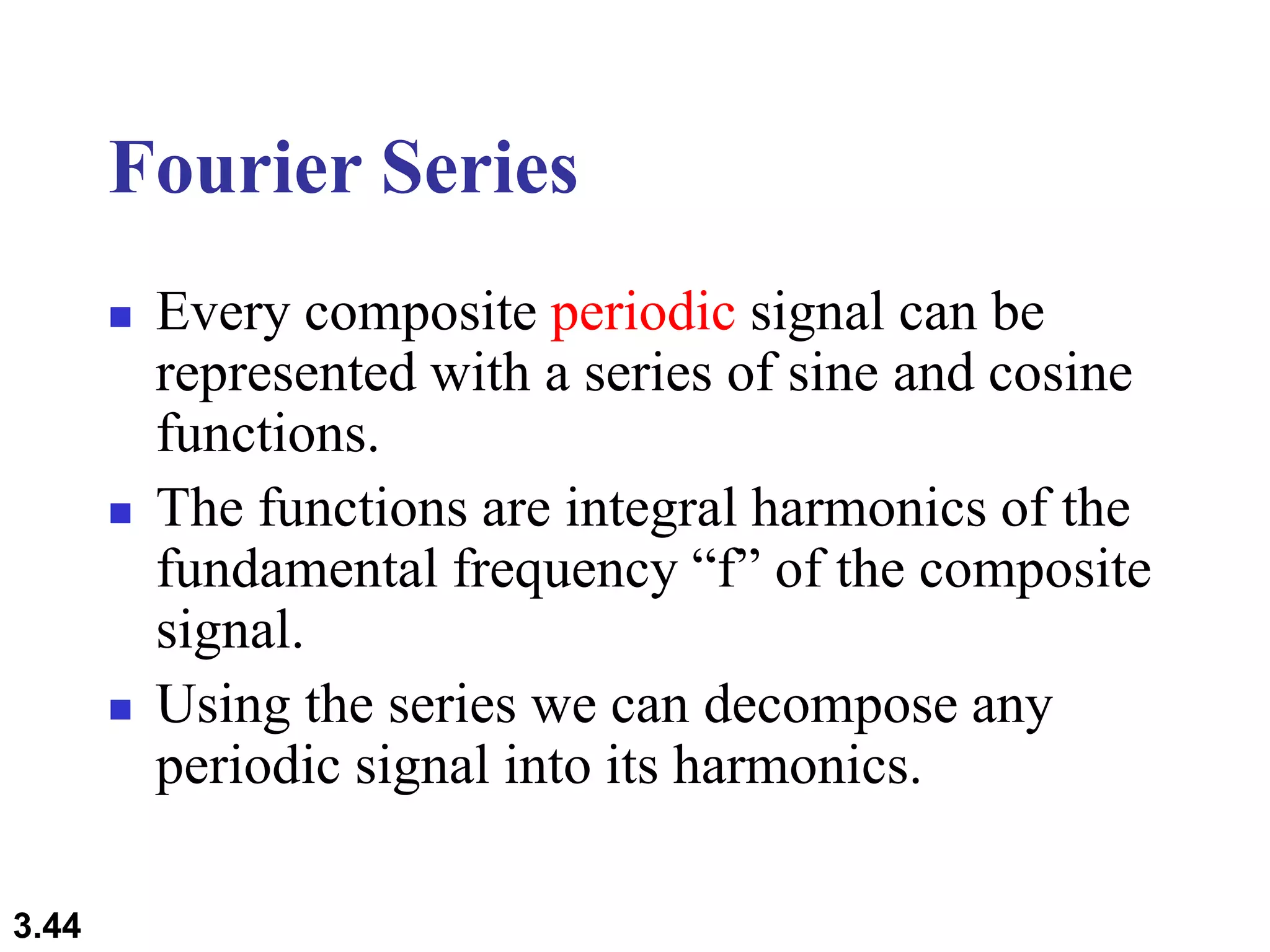 3.44
Fourier Series
 Every composite periodic signal can be
represented with a series of sine and cosine
functions.
 The functions are integral harmonics of the
fundamental frequency “f” of the composite
signal.
 Using the series we can decompose any
periodic signal into its harmonics.
 