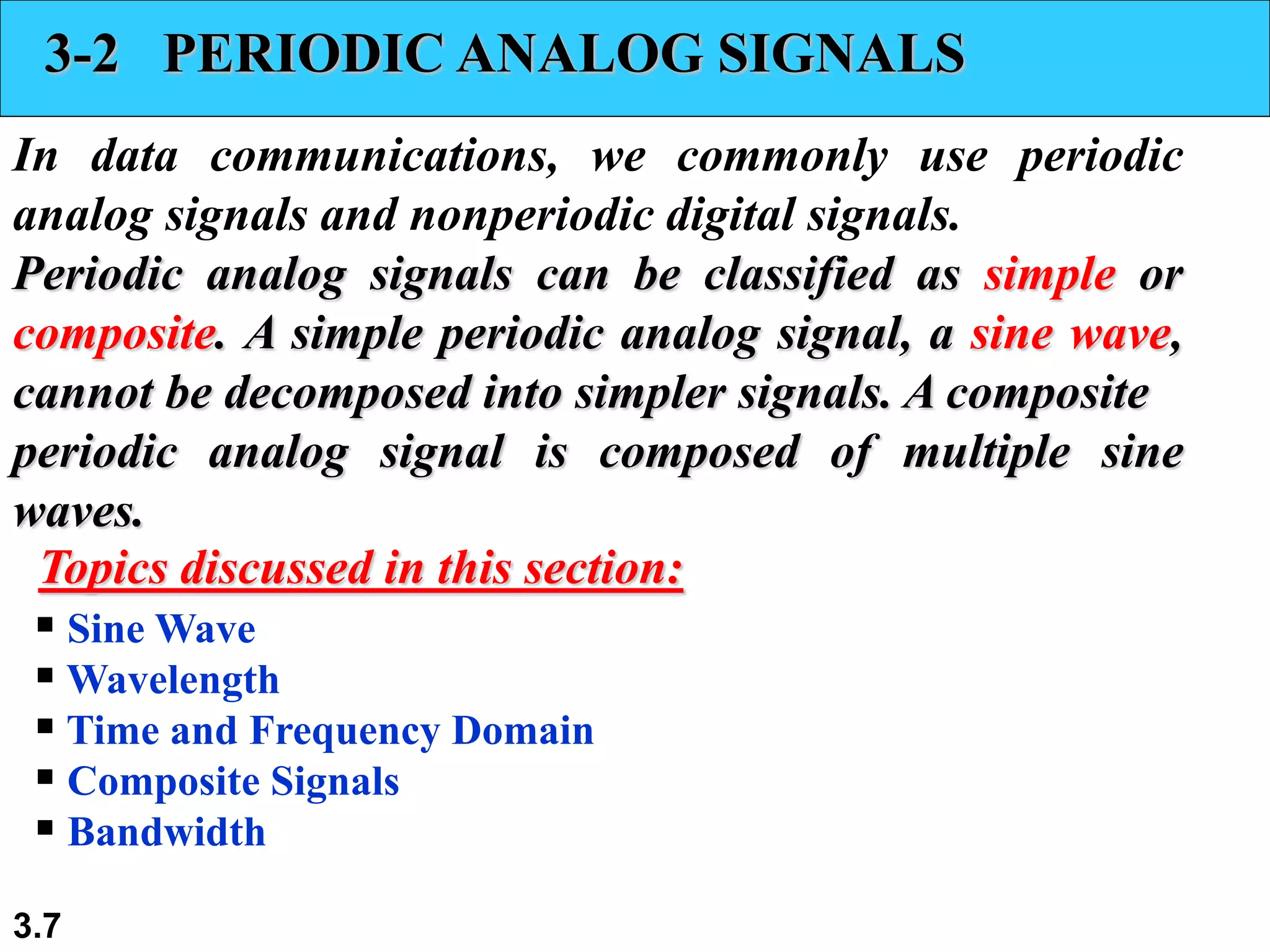 3.7
3-2 PERIODIC ANALOG SIGNALS
In data communications, we commonly use periodic
analog signals and nonperiodic digital signals.
Periodic analog signals can be classified as simple or
composite. A simple periodic analog signal, a sine wave,
cannot be decomposed into simpler signals. A composite
periodic analog signal is composed of multiple sine
waves.
 Sine Wave
 Wavelength
 Time and Frequency Domain
 Composite Signals
 Bandwidth
Topics discussed in this section:
 