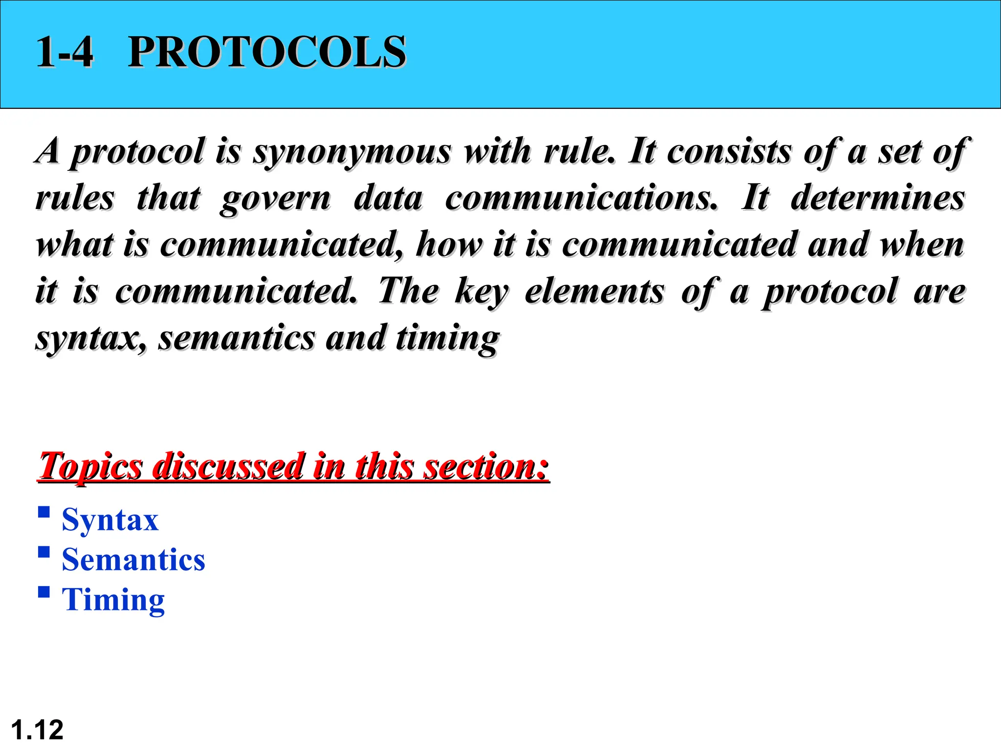 1.12
1-4 PROTOCOLS
1-4 PROTOCOLS
A protocol is synonymous with rule. It consists of a set of
A protocol is synonymous with rule. It consists of a set of
rules that govern data communications. It determines
rules that govern data communications. It determines
what is communicated, how it is communicated and when
what is communicated, how it is communicated and when
it is communicated. The key elements of a protocol are
it is communicated. The key elements of a protocol are
syntax, semantics and timing
syntax, semantics and timing
 Syntax
 Semantics
 Timing
Topics discussed in this section:
Topics discussed in this section:
 